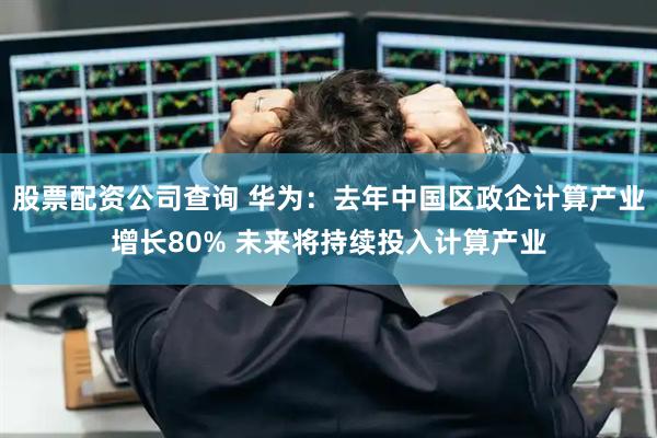 股票配资公司查询 华为：去年中国区政企计算产业增长80% 未来将持续投入计算产业