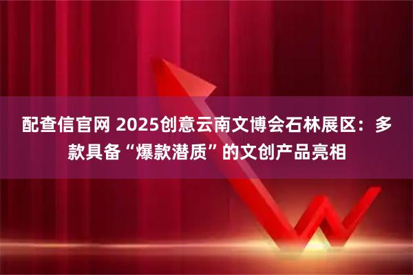 配查信官网 2025创意云南文博会石林展区：多款具备“爆款潜质”的文创产品亮相