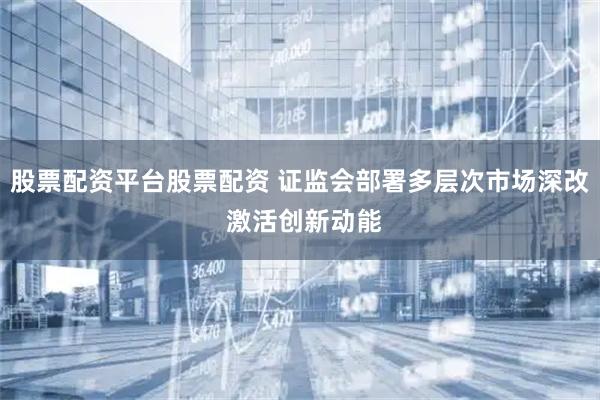 股票配资平台股票配资 证监会部署多层次市场深改 激活创新动能