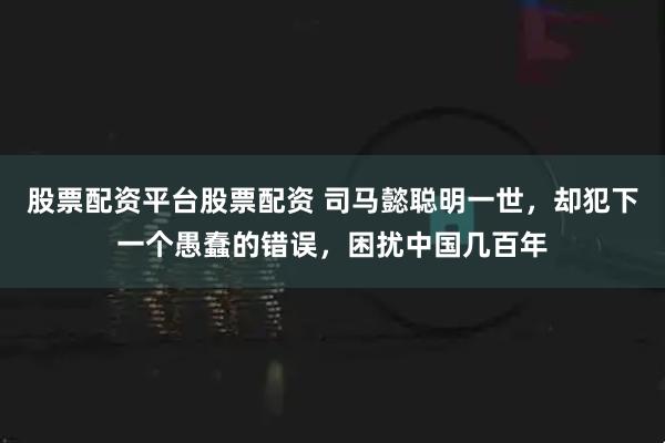 股票配资平台股票配资 司马懿聪明一世，却犯下一个愚蠢的错误，困扰中国几百年