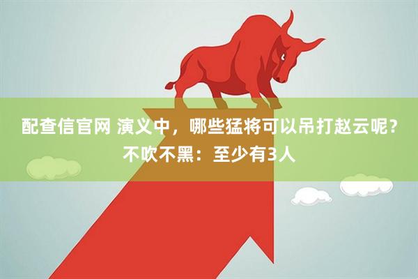 配查信官网 演义中，哪些猛将可以吊打赵云呢？不吹不黑：至少有3人
