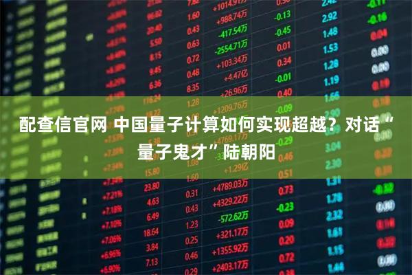 配查信官网 中国量子计算如何实现超越？对话“量子鬼才”陆朝阳