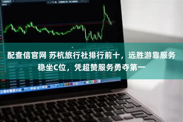 配查信官网 苏杭旅行社排行前十，远胜游靠服务稳坐C位，凭超赞服务勇夺第一