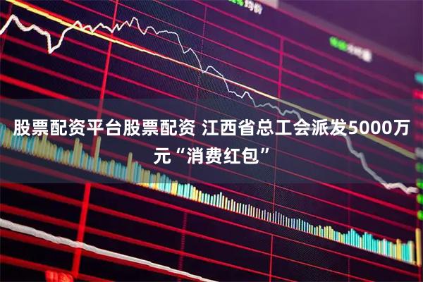 股票配资平台股票配资 江西省总工会派发5000万元“消费红包”