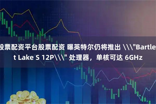 股票配资平台股票配资 曝英特尔仍将推出 \＂Bartlett Lake S 12P\＂ 处理器，单核可达 6GHz
