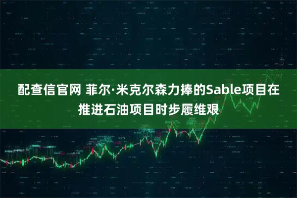 配查信官网 菲尔·米克尔森力捧的Sable项目在推进石油项目时步履维艰