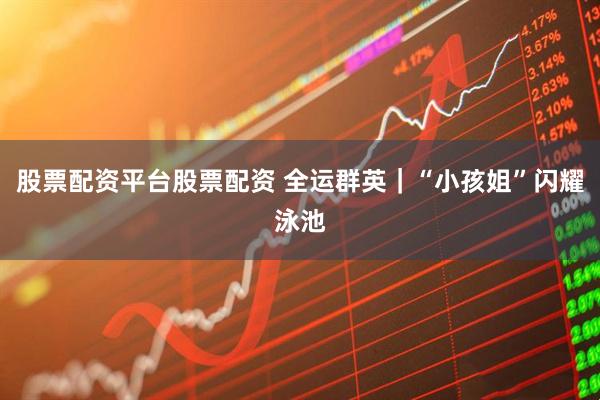 股票配资平台股票配资 全运群英｜“小孩姐”闪耀泳池