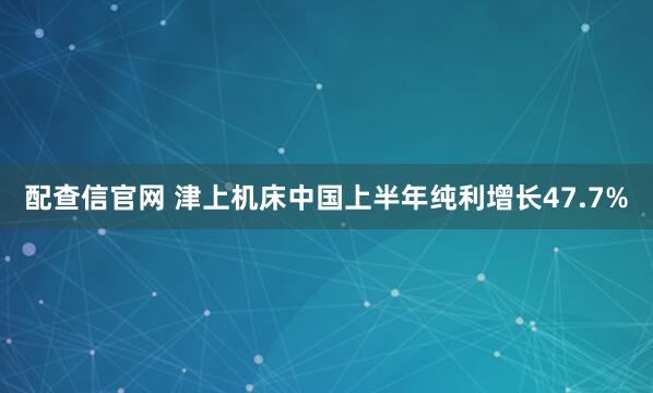 配查信官网 津上机床中国上半年纯利增长47.7%