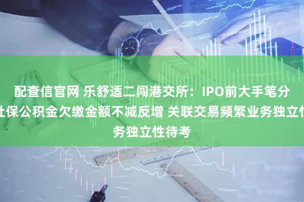配查信官网 乐舒适二闯港交所：IPO前大手笔分红、社保公积金欠缴金额不减反增 关联交易频繁业务独立性待考