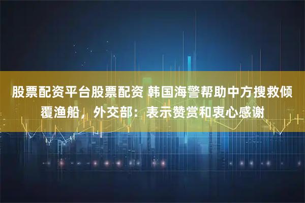 股票配资平台股票配资 韩国海警帮助中方搜救倾覆渔船，外交部：表示赞赏和衷心感谢