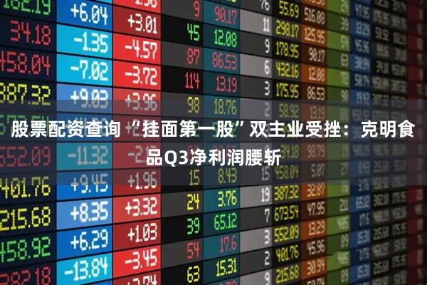 股票配资查询 “挂面第一股”双主业受挫：克明食品Q3净利润腰斩