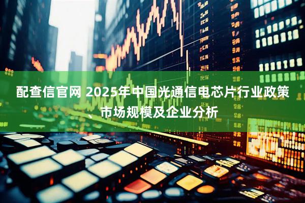 配查信官网 2025年中国光通信电芯片行业政策、市场规模及企业分析