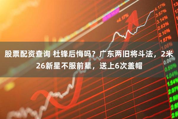 股票配资查询 杜锋后悔吗？广东两旧将斗法，2米26新星不服前辈，送上6次盖帽