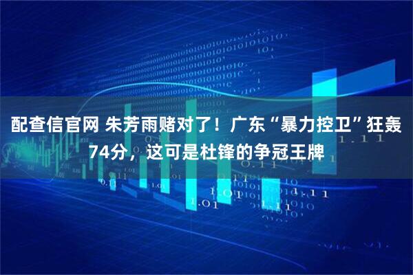 配查信官网 朱芳雨赌对了！广东“暴力控卫”狂轰74分，这可是杜锋的争冠王牌