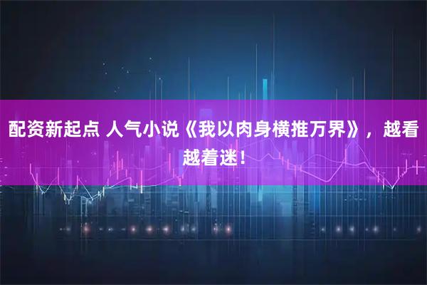 配资新起点 人气小说《我以肉身横推万界》，越看越着迷！