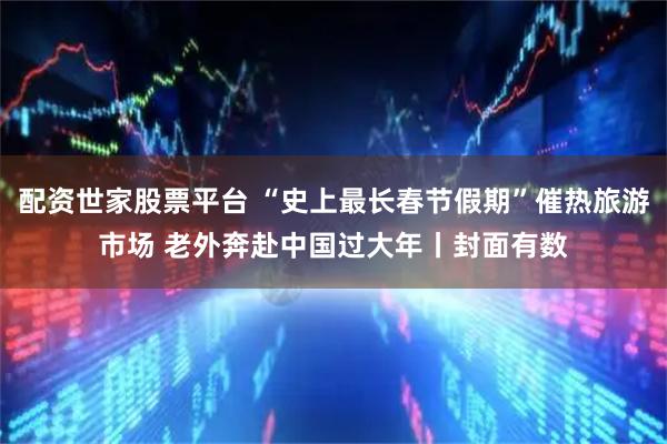 配资世家股票平台 “史上最长春节假期”催热旅游市场 老外奔赴中国过大年丨封面有数