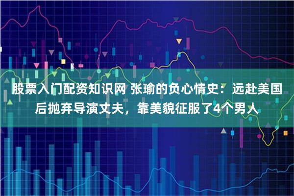 股票入门配资知识网 张瑜的负心情史：远赴美国后抛弃导演丈夫，靠美貌征服了4个男人