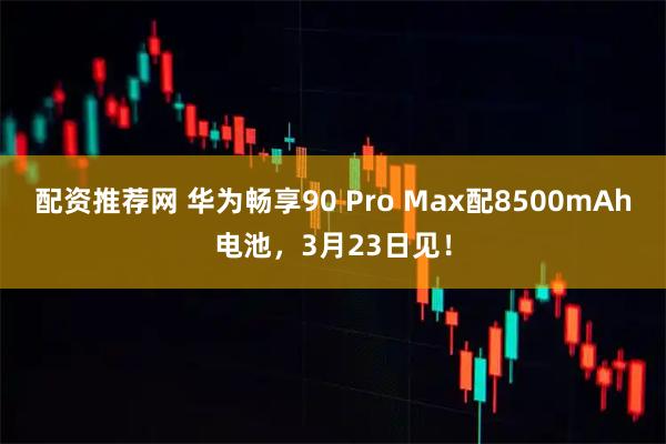 配资推荐网 华为畅享90 Pro Max配8500mAh电池,3月23日见!
