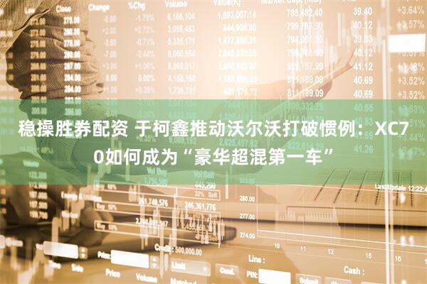 稳操胜券配资 于柯鑫推动沃尔沃打破惯例:XC70如何成为“豪华超混第一车”