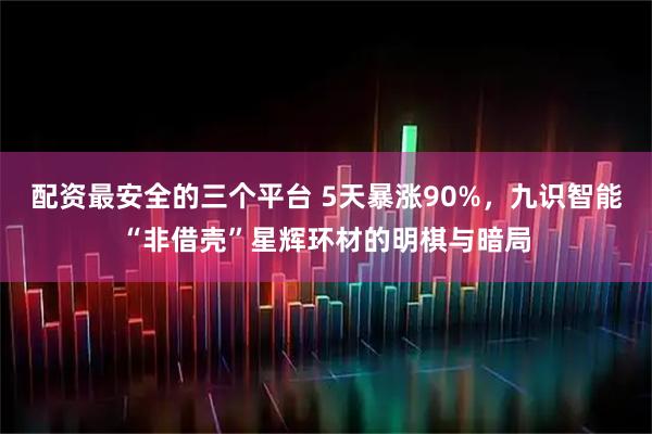 配资最安全的三个平台 5天暴涨90%,九识智能“非借壳”星辉环材的明棋与暗局