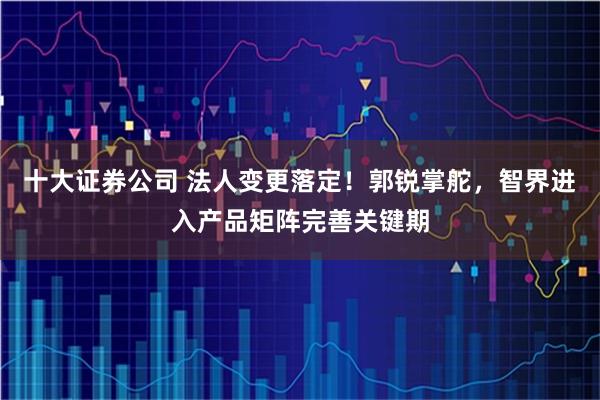 十大证券公司 法人变更落定！郭锐掌舵，智界进入产品矩阵完善关键期