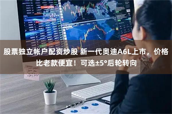 股票独立帐户配资炒股 新一代奥迪A6L上市，价格比老款便宜！可选±5°后轮转向