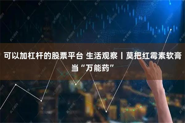 可以加杠杆的股票平台 生活观察丨莫把红霉素软膏当“万能药”