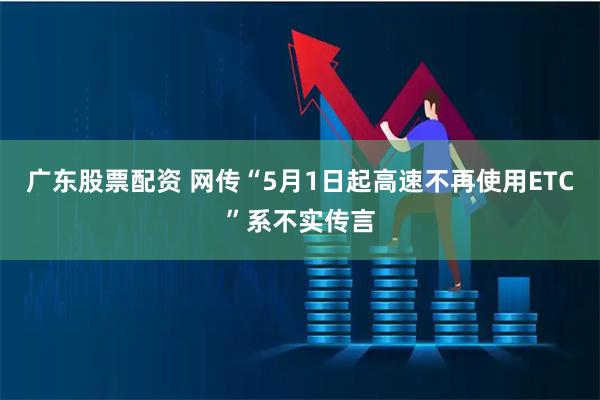 广东股票配资 网传“5月1日起高速不再使用ETC”系不实传言