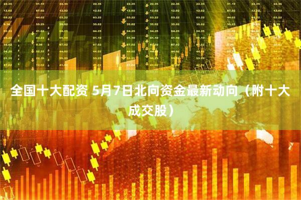 全国十大配资 5月7日北向资金最新动向（附十大成交股）