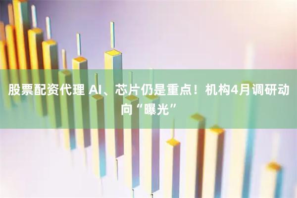 股票配资代理 AI、芯片仍是重点！机构4月调研动向“曝光”