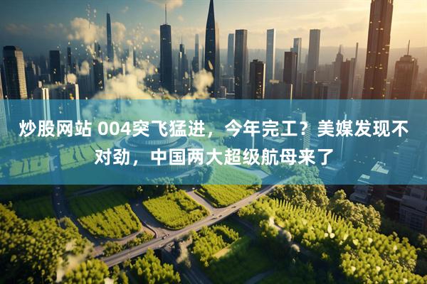 炒股网站 004突飞猛进，今年完工？美媒发现不对劲，中国两大超级航母来了