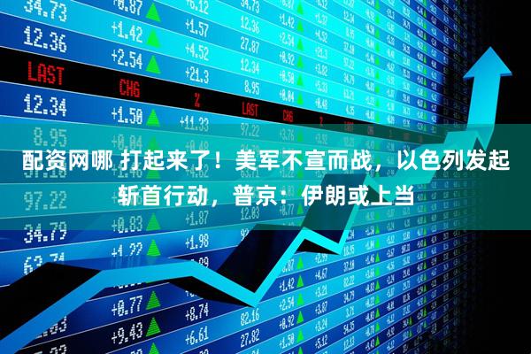 配资网哪 打起来了！美军不宣而战，以色列发起斩首行动，普京：伊朗或上当