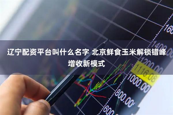 辽宁配资平台叫什么名字 北京鲜食玉米解锁错峰增收新模式