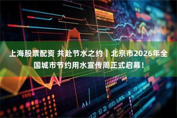 上海股票配资 共赴节水之约｜北京市2026年全国城市节约用水宣传周正式启幕！
