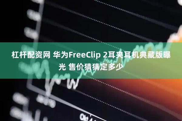 杠杆配资网 华为FreeClip 2耳夹耳机典藏版曝光 售价猜猜定多少