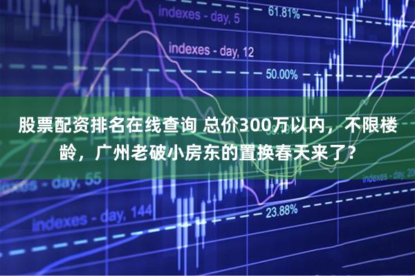 股票配资排名在线查询 总价300万以内，不限楼龄，广州老破小房东的置换春天来了？