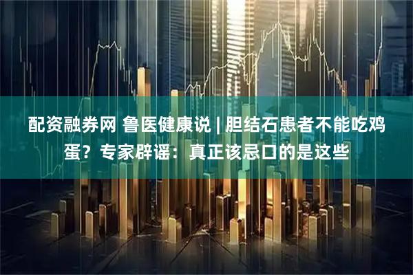 配资融券网 鲁医健康说 | 胆结石患者不能吃鸡蛋？专家辟谣：真正该忌口的是这些