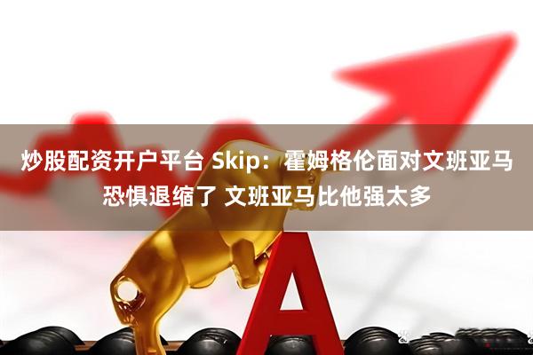 炒股配资开户平台 Skip：霍姆格伦面对文班亚马恐惧退缩了 文班亚马比他强太多