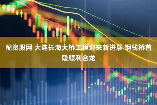 配资股网 大连长海大桥工程迎来新进展 钢栈桥首段顺利合龙
