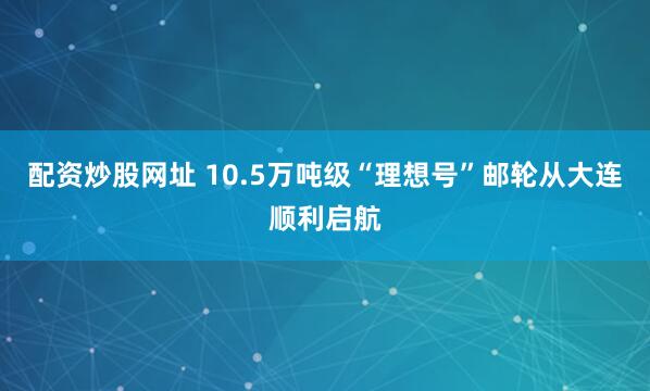 配资炒股网址 10.5万吨级“理想号”邮轮从大连顺利启航