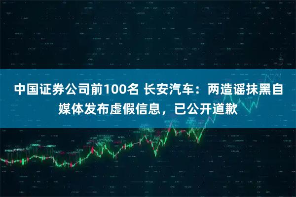 中国证券公司前100名 长安汽车：两造谣抹黑自媒体发布虚假信息，已公开道歉