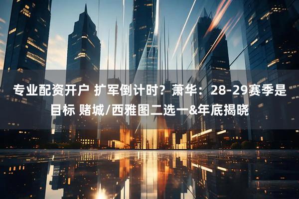 专业配资开户 扩军倒计时？萧华：28-29赛季是目标 赌城/西雅图二选一&年底揭晓