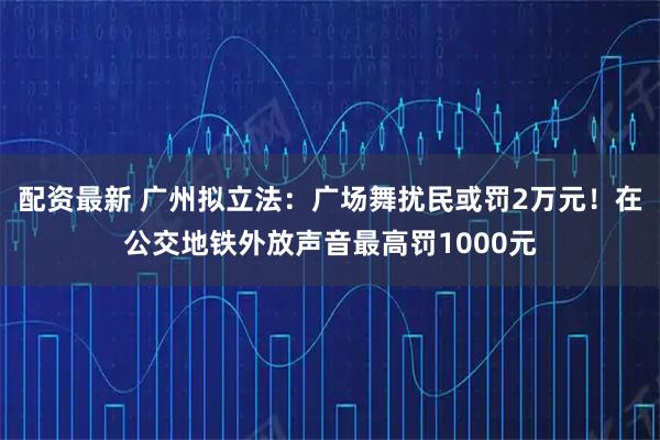 配资最新 广州拟立法：广场舞扰民或罚2万元！在公交地铁外放声音最高罚1000元