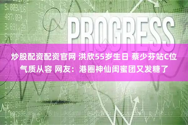 炒股配资配资官网 洪欣55岁生日 蔡少芬站C位气质从容 网友：港圈神仙闺蜜团又发糖了